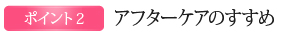 POINT2.アフターケアのすすめ